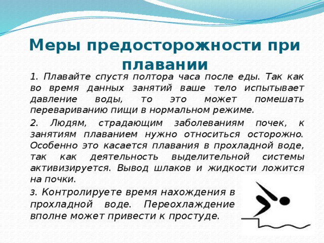 Меры предосторожности при плавании 1. Плавайте спустя полтора часа после еды. Так как во время данных занятий ваше тело испытывает давление воды, то это может помешать перевариванию пищи в нормальном режиме. 2. Людям, страдающим заболеваниям почек, к занятиям плаванием нужно относиться осторожно. Особенно это касается плавания в прохладной воде, так как деятельность выделительной системы активизируется. Вывод шлаков и жидкости ложится на почки. 3 . Контролируете время нахождения в прохладной воде. Переохлаждение вполне может привести к простуде. 