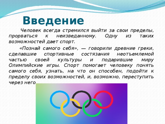  Введение  Человек всегда стремился выйти за свои пределы, прорваться к неизведанному. Одну из таких возможностей дает спорт.  «Познай самого себя», — говорили древние греки, сделавшие спортивные состязания неотъемлемой частью своей культуры и подарившие миру Олимпийские игры. Спорт помогает человеку понять самого себя, узнать, на что он способен, подойти к пределу своих возможностей, и, возможно, переступить через него. 