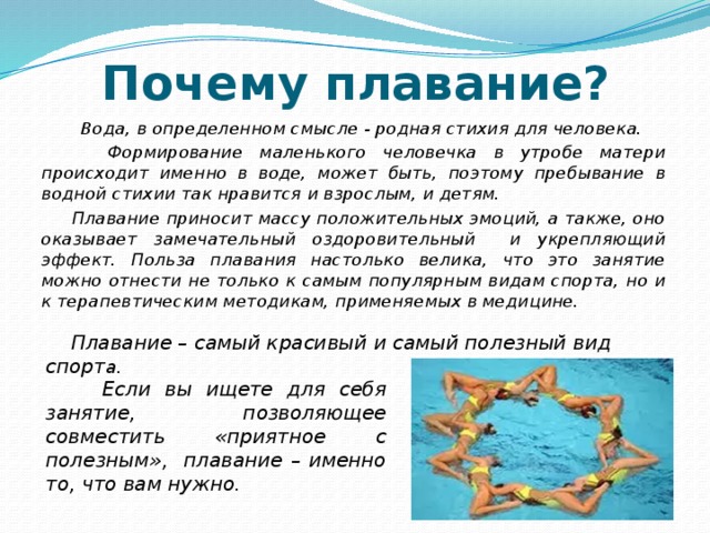 Почему плавание?  Вода, в определенном смысле - родная стихия для человека.  Формирование маленького человечка в утробе матери происходит именно в воде, может быть, поэтому пребывание в водной стихии так нравится и взрослым, и детям.  Плавание приносит массу положительных эмоций, а также, оно оказывает замечательный оздоровительный и укрепляющий эффект. Польза плавания настолько велика, что это занятие можно отнести не только к самым популярным видам спорта, но и к терапевтическим методикам, применяемых в медицине.  Плавание – самый красивый и самый полезный вид спорт а.  Если вы ищете для себя занятие, позволяющее совместить «приятное с полезным», плавание – именно то, что вам нужно. 