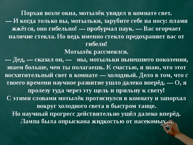 Порхая возле окна, мотылёк увидел в комнате свет.  — И когда только вы, мотыльки, зарубите себе на носу: пламя жжётся, оно гибельно! — пробурчал паук. — Вас огорчает наличие стекла. Но ведь именно стекло предохраняет вас от гибели!  Мотылёк рассмеялся.  — Дед, — сказал он, —   мы, мотыльки нынешнего поколения, знаем больше, чем ты полагаешь. К счастью, я знаю, что этот восхитительный свет в комнате — холодный. Дело в том, что с твоего времени научное развитие ушло далеко вперёд. — О, я пролезу туда через эту щель и прильну к свету!  C этими словами мотылёк протиснулся в комнату и запорхал вокруг холодного света в быстром танце.  Но научный прогресс действительно ушёл далеко вперёд. Лампа была опрыскана жидкостью от насекомых…   
