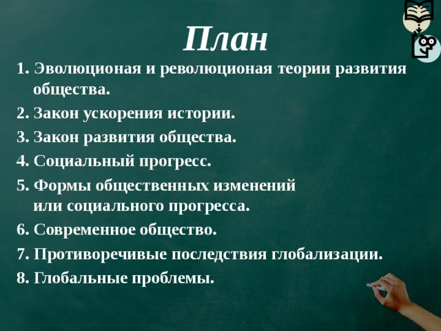 План 1. Эволюционая и революционая теории развития общества. 2. Закон ускорения истории. 3. Закон развития общества. 4. Социальный прогресс. 5. Формы общественных изменений  или социального прогресса. 6. Современное общество. 7. Противоречивые последствия глобализации. 8. Глобальные проблемы.   