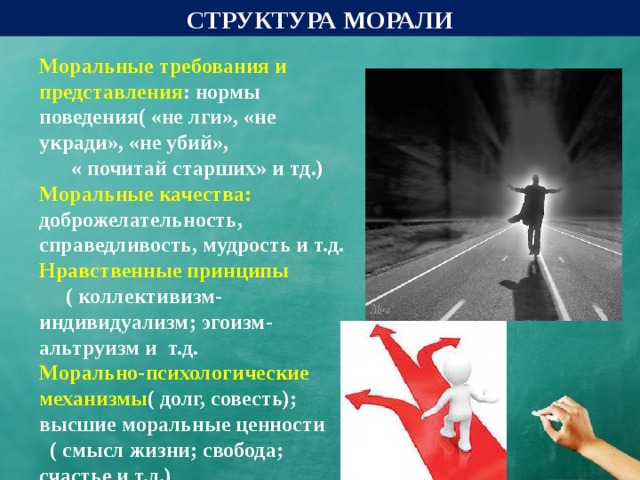 СТРУКТУРА МОРАЛИ  Моральные требования и представления : нормы поведения( «не лги», «не укради», «не убий», « почитай старших» и тд.) Моральные качества: доброжелательность, справедливость, мудрость и т.д. Нравственные принципы ( коллективизм-индивидуализм; эгоизм- альтруизм и т.д. Морально-психологические механизмы ( долг, совесть); высшие моральные ценности ( смысл жизни; свобода; счастье и т.д.)  