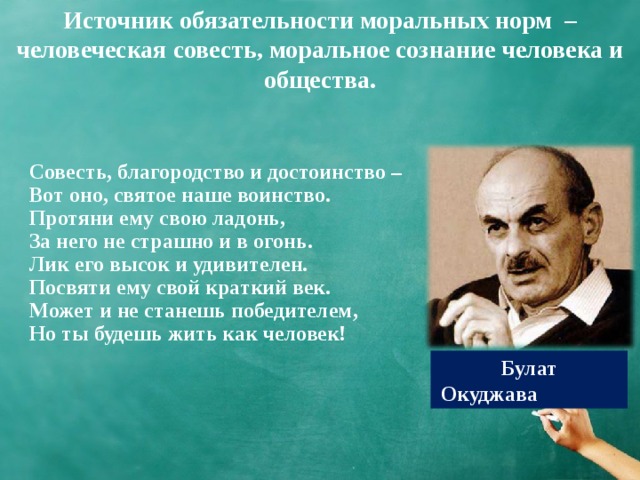 Источник обязательности моральных норм – человеческая совесть, моральное сознание человека и общества. Совесть, благородство и достоинство – Вот оно, святое наше воинство. Протяни ему свою ладонь, За него не страшно и в огонь. Лик его высок и удивителен. Посвяти ему свой краткий век. Может и не станешь победителем, Но ты будешь жить как человек!    Булат Окуджава 