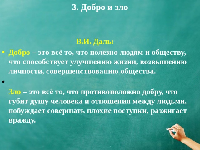 3. Добро и зло В.И. Даль: Добро  – это всё то, что полезно людям и обществу, что способствует улучшению жизни, возвышению личности, совершенствованию общества.  Зло  – это всё то, что противоположно добру, что губит душу человека и отношения между людьми, побуждает совершать плохие поступки, разжигает вражду. 