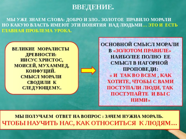 ВВЕДЕНИЕ.  МЫ УЖЕ ЗНАЕМ СЛОВА: ДОБРО И ЗЛО.. ЗОЛОТОЕ ПРАВИЛО МОРАЛИ НО КАКУЮ ВЛАСТЬ ИМЕЮТ ЭТИ ПОНЯТИЯ НАД ЛЮДЬМИ … ЭТО И ЕСТЬ ГЛАВНАЯ ПРОБЛЕМА УРОКА. ОСНОВНОЙ СМЫСЛ МОРАЛИ В «ЗОЛОТОМ ПРАВИЛЕ» НАИБОЛЕЕ ПОЛНО ЕЕ СМЫСЛ В НАГОРНОЙ ПРОПОВЕДИ: « И ТАК ВО ВСЕМ , КАК ХОТИТЕ, ЧТОБЫ С ВАМИ ПОСТУПАЛИ ЛЮДИ, ТАК ПОСТУПАЙТЕ И ВЫ С НИМИ» ВЕЛИКИЕ МОРАЛИСТЫ ДРЕВНОСТИ: ИИСУС ХРИСТОС, МОИСЕЙ, МУХАММЕД, КОНФУЦИЙ. СМЫСЛ МОРАЛИ СВОДИЛИ К СЛЕДУЮЩЕМУ.. МЫ ПОЛУЧАЕМ ОТВЕТ НА ВОПРОС : ЗАЧЕМ НУЖНА МОРАЛЬ. ЧТОБЫ НАУЧИТЬ НАС, КАК ОТНОСИТЬСЯ К ЛЮДЯМ…  