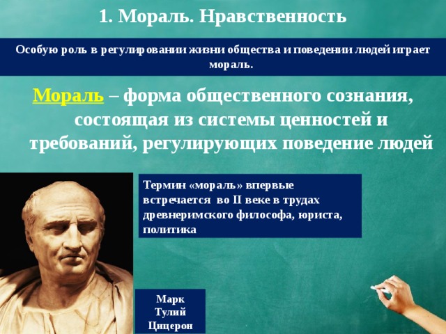 1. Мораль. Нравственность Особую роль в регулировании жизни общества и поведении людей играет мораль. Мораль  – форма общественного сознания, состоящая из системы ценностей и требований, регулирующих поведение людей Термин «мораль» впервые встречается во II веке в трудах древнеримского философа, юриста, политика Марк Тулий Цицерон 