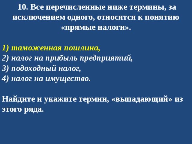   10. Все перечисленные ниже термины, за исключением одного, относятся к понятию «прямые налоги».   1) таможенная пошлина, 2) налог на прибыль предприятий, 3) подоходный налог, 4) налог на имущество.  Найдите и укажите термин, «выпадающий» из этого ряда. 
