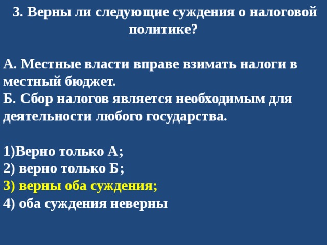   3. Верны ли следующие суждения о налоговой политике?  А. Местные власти вправе взимать налоги в местный бюджет. Б. Сбор налогов является необходимым для деятельности любого государства.  1)Верно только А; 2) верно только Б; 3) верны оба суждения; 4) оба суждения неверны 