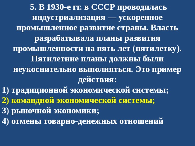   5. В 1930-е гг. в СССР проводилась индустриализация — ускоренное промышленное развитие страны. Власть разрабатывала планы развития промышленности на пять лет (пятилетку). Пятилетние планы должны были неукоснительно выполняться. Это пример действия: 1) традиционной экономической системы; 2) командной экономической системы; 3) рыночной экономики; 4) отмены товарно-денежных отношений 