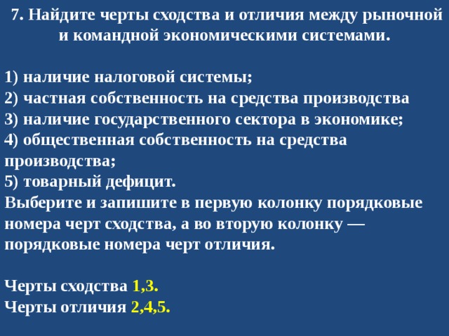   7. Найдите черты сходства и отличия между рыночной и командной экономическими системами.  1) наличие налоговой системы; 2) частная собственность на средства производства 3) наличие государственного сектора в экономике; 4) общественная собственность на средства производства; 5) товарный дефицит. Выберите и запишите в первую колонку порядковые номера черт сходства, а во вторую колонку — порядковые номера черт отличия.   Черты сходства 1,3. Черты отличия 2,4,5. 