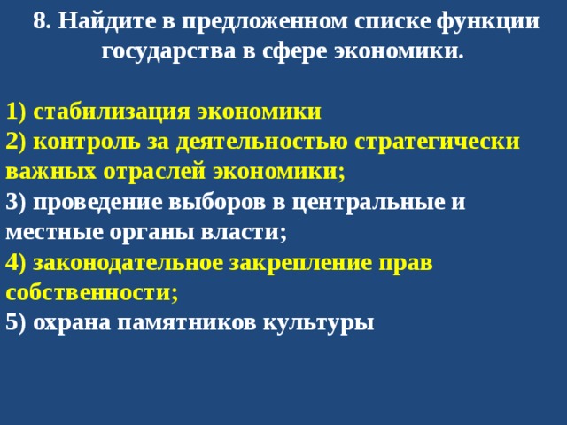   8. Найдите в предложенном списке функции государства в сфере экономики.  1) стабилизация экономики 2) контроль за деятельностью стратегически важных отраслей экономики; 3) проведение выборов в центральные и местные органы власти; 4) законодательное закрепление прав собственности; 5) охрана памятников культуры 