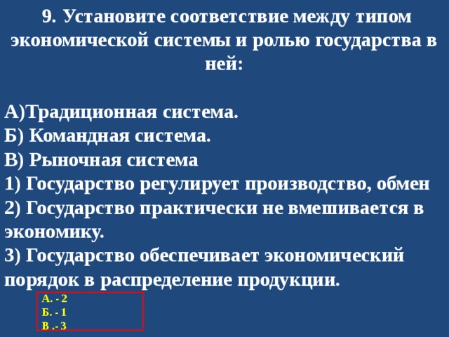   9. Установите соответствие между типом экономической системы и ролью государства в ней:  А)Традиционная система. Б) Командная система. В) Рыночная система 1) Государство регулирует производство, обмен 2) Государство практически не вмешивается в экономику. 3) Государство обеспечивает экономический порядок в распределение продукции. А. - 2 Б. - 1 В .- 3 