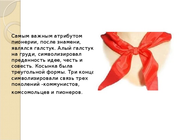 Самым важным атрибутом пионерии, после знамени, являлся галстук. Алый галстук на груди, символизировал преданность идее, честь и совесть. К осынка была треугольной формы. Три конца символизировали связь трех поколений -коммунистов, комсомольцев и пионеров.  