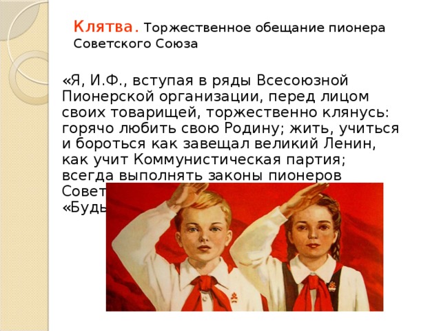 Клятва . Торжественное обещание пионера Советского Союза   «Я, И.Ф., вступая в ряды Всесоюзной Пионерской организации, перед лицом своих товарищей, торжественно клянусь: горячо любить свою Родину; жить, учиться и бороться как завещал великий Ленин, как учит Коммунистическая партия; всегда выполнять законы пионеров Советского Союза.»  «Будь готов!» 