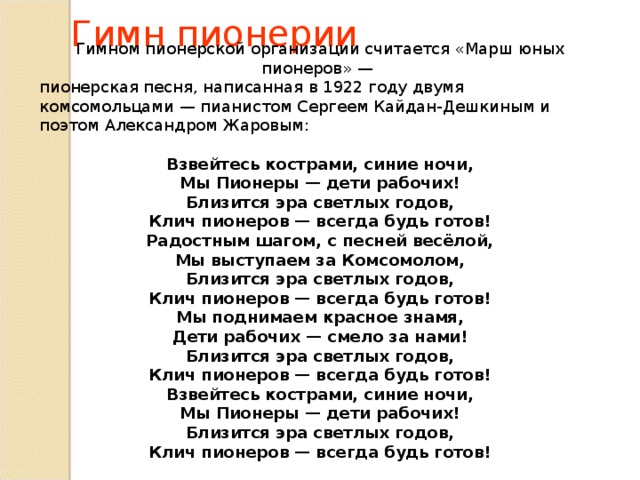 Гимн пионерии Гимном пионерской организации считается «Марш юных пионеров» — пионерская песня, написанная в 1922 году двумя комсомольцами — пианистом Сергеем Кайдан-Дешкиным и поэтом Александром Жаровым: Взвейтесь кострами, синие ночи, Мы Пионеры — дети рабочих! Близится эра светлых годов, Клич пионеров — всегда будь готов! Радостным шагом, с песней весёлой, Мы выступаем за Комсомолом, Близится эра светлых годов, Клич пионеров — всегда будь готов! Мы поднимаем красное знамя, Дети рабочих — смело за нами! Близится эра светлых годов, Клич пионеров — всегда будь готов! Взвейтесь кострами, синие ночи, Мы Пионеры — дети рабочих! Близится эра светлых годов, Клич пионеров — всегда будь готов! 