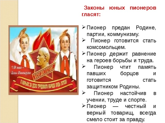  Законы юных пионеров гласят: Пионер предан Родине, партии, коммунизму.  Пионер готовится стать комсомольцем. Пионер держит равнение на героев борьбы и труда.  Пионер чтит память павших борцов и готовится стать защитником Родины.  Пионер настойчив в учении, труде и спорте. Пионер — честный и верный товарищ, всегда смело стоит за правду. Пионер — товарищ и вожак октябрят. Пионер — друг пионерам и детям трудящихся всех стран. 