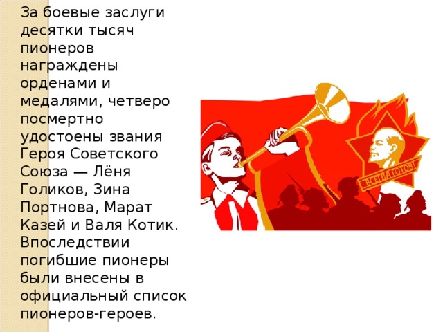 За боевые заслуги десятки тысяч пионеров награждены орденами и медалями, четверо посмертно удостоены звания Героя Советского Союза — Лёня Голиков, Зина Портнова, Марат Казей и Валя Котик. Впоследствии погибшие пионеры были внесены в официальный список пионеров-героев. 