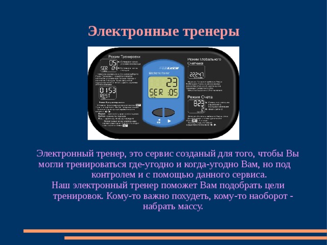 Электронные тренеры Электронный тренер, это сервис созданый для того, чтобы Вы могли тренироваться где-угодно и когда-угодно Вам, но под контролем и с помощью данного сервиса. Наш электронный тренер поможет Вам подобрать цели тренировок. Кому-то важно похудеть, кому-то наоборот - набрать массу. 