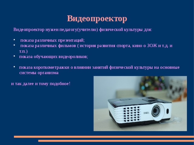 Видеопроектор Видеопроектор нужен педагогу(учителю) физической культуры для:  показа различных презентаций;  показа различных фильмов ( история развития спорта, кино о ЗОЖ и т.д. и т.п.) показа обучающих видеороликов; показа короткометражки о влиянии занятий физической культуры на основные системы организма и так далее и тому подобное! 