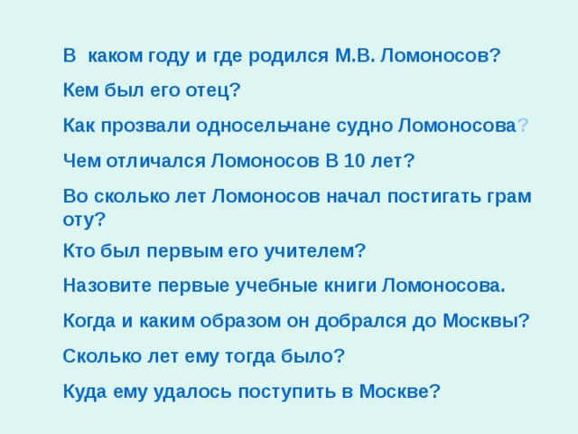 В  каком году и где родился М.В. Ломоносов? Кем был его отец? Как прозвали односельчане судно Ломоносова ? Чем отличался Ломоносов В 10 лет ? Во сколько лет Ломоносов начал постигать грамоту? Кто был первым его учителем? Назовите первые учебные книги Ломоносова. Когда и каким образом он добрался до Москвы? Сколько лет ему тогда было? Куда ему удалось поступить в Москве?