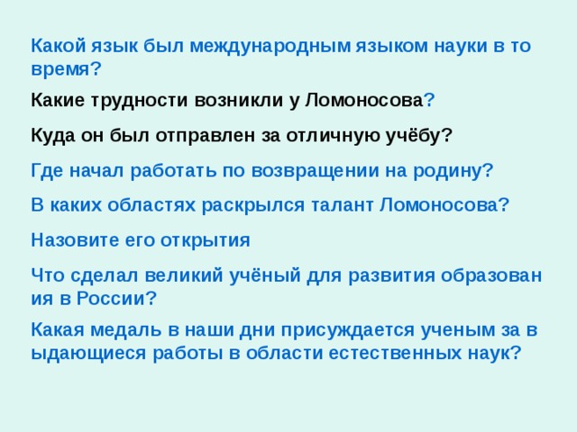 Какой язык был международным языком науки в то время? Какие трудности возникли у Ломоносова ? Куда он был отправлен за отличную учёбу? Где начал работать по возвращении на родину? В каких областях раскрылся талант Ломоносова? Назовите его открытия Что сделал великий учёный для развития образования в России? Какая медаль в наши дни присуждается ученым за выдающиеся работы в области естественных наук?
