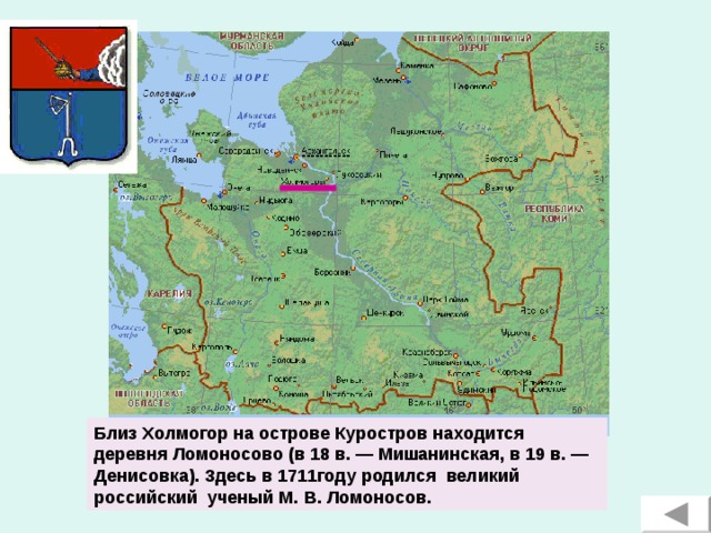 Близ Холмогор на острове Куростров находится деревня Ломоносово (в 18 в. — Мишанинская, в 19 в. — Денисовка). Здесь в 1711году родился великий российский ученый М. В. Ломоносов.