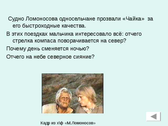 Судно Ломоносова односельчане прозвали «Чайка» за его быстроходные качества. В этих поездках мальчика интересовало всё: отчего стрелка компаса поворачивается на север? Почему день сменяется ночью? Отчего на небе северное сияние? Кадр из х\ф «М.Ломоносов»