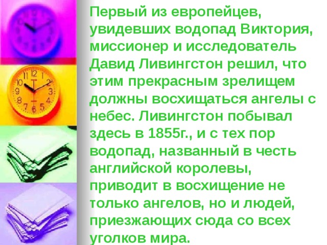 Первый из европейцев, увидевших водопад Виктория, миссионер и исследователь Давид Ливингстон решил, что этим прекрасным зрелищем должны восхищаться ангелы с небес. Ливингстон побывал здесь в 1855г., и с тех пор водопад, названный в честь английской королевы, приводит в восхищение не только ангелов, но и людей, приезжающих сюда со всех уголков мира. 