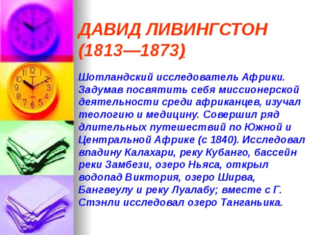 ДАВИД ЛИВИНГСТОН (1813—1873 )   Шотландский исследователь Африки. Задумав посвятить себя миссионерской деятельности среди африканцев, изучал теологию и медицину. Совершил ряд длительных путешествий по Южной и Центральной Африке (с 1840). Исследовал впадину Калахари, реку Кубанго, бассейн реки Замбези, озеро Ньяса, открыл водопад Виктория, озеро Ширва, Бангвеулу и реку Луалабу; вместе с Г. Стэнли исследовал озеро Танганьика.  