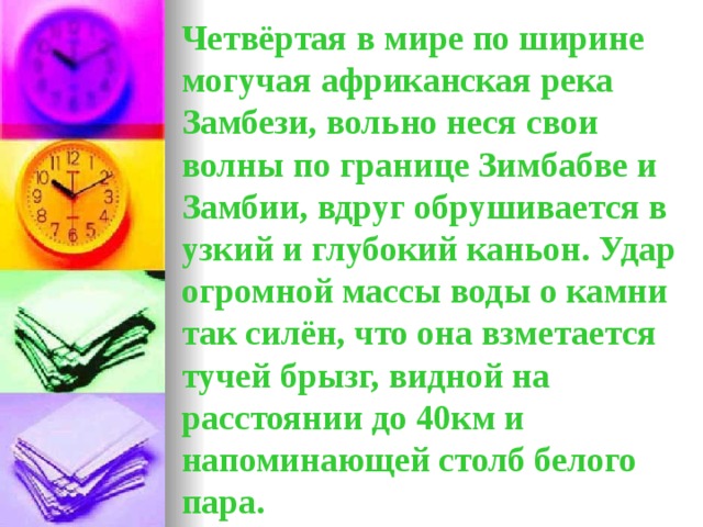 Четвёртая в мире по ширине могучая африканская река Замбези, вольно неся свои волны по границе Зимбабве и Замбии, вдруг обрушивается в узкий и глубокий каньон. Удар огромной массы воды о камни так силён, что она взметается тучей брызг, видной на расстоянии до 40км и напоминающей столб белого пара.  