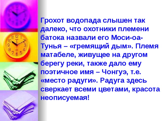 Грохот водопада слышен так далеко, что охотники племени батока назвали его Моси-оа-Тунья – «гремящий дым». Племя матабеле, живущее на другом берегу реки, также дало ему поэтичное имя – Чонгуэ, т.е. «место радуги». Радуга здесь сверкает всеми цветами, красота неописуемая! 