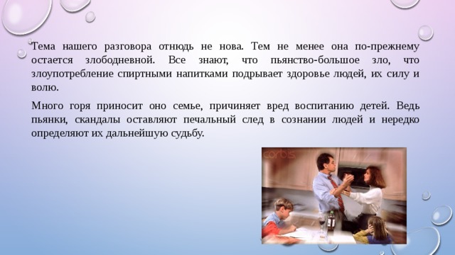 Тема нашего разговора отнюдь не нова. Тем не менее она по-прежнему остается злободневной. Все знают, что пьянство-большое зло, что злоупотребление спиртными напитками подрывает здоровье людей, их силу и волю. Много горя приносит оно семье, причиняет вред воспитанию детей. Ведь пьянки, скандалы оставляют печальный след в сознании людей и нередко определяют их дальнейшую судьбу. 
