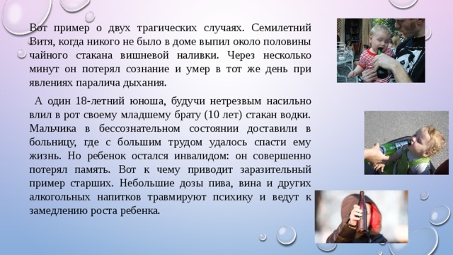 Вот пример о двух трагических случаях. Семилетний Витя, когда никого не было в доме выпил около половины чайного стакана вишневой наливки. Через несколько минут он потерял сознание и умер в тот же день при явлениях паралича дыхания.  А один 18-летний юноша, будучи нетрезвым насильно влил в рот своему младшему брату (10 лет) стакан водки. Мальчика в бессознательном состоянии доставили в больницу, где с большим трудом удалось спасти ему жизнь. Но ребенок остался инвалидом: он совершенно потерял память. Вот к чему приводит заразительный пример старших. Небольшие дозы пива, вина и других алкогольных напитков травмируют психику и ведут к замедлению роста ребенка. 