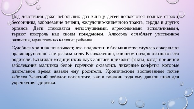 Под действием даже небольших доз вина у детей появляются ночные страхи, бессонница, заболевание печени, желудочно-кишечного тракта, сердца и других органов. Дети становятся непослушными, агрессивными, вспыльчивыми, теряют контроль над своим поведением. Алкоголь ослабляет умственное развитие, нравственно калечит ребенка. Судебная хроника показывает, что подростки в большинстве случаев совершают правонарушения в нетрезвом виде. К сожалению, слишком поздно осознают это родители. Кандидат медицинских наук Зангиев приводит факты, когда причиной заболевания мальчика белой горячкой оказались ликерные конфеты, которые длительное время давали ему родители. Хроническим воспалением почек заболел 3-летний ребенок после того, как в течении года ему давали пиво для укрепления здоровья. 