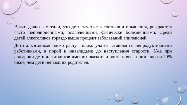 Врачи давно заметили, что дети зачатые в состоянии опьянения, рождаются часто неполноценными, ослабленными, физически болезненными. Среди детей алкоголиков гораздо выше процент заболеваний эпилепсией. Дети алкоголиков плохо растут, плохо учатся, становятся непродуктивными работниками, а порой и инвалидами до наступления старости. Уже при рождении дети алкоголиков имеют показатели роста и веса примерно на 20% ниже, чем дети непьющих родителей. 
