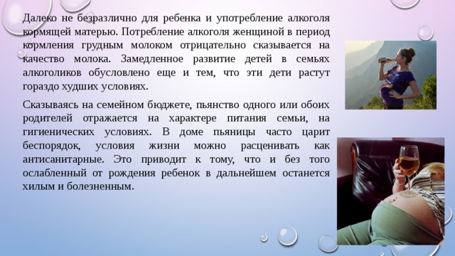 Далеко не безразлично для ребенка и употребление алкоголя кормящей матерью. Потребление алкоголя женщиной в период кормления грудным молоком отрицательно сказывается на качество молока. Замедленное развитие детей в семьях алкоголиков обусловлено еще и тем, что эти дети растут гораздо худших условиях. Сказываясь на семейном бюджете, пьянство одного или обоих родителей отражается на характере питания семьи, на гигиенических условиях. В доме пьяницы часто царит беспорядок, условия жизни можно расценивать как антисанитарные. Это приводит к тому, что и без того ослабленный от рождения ребенок в дальнейшем останется хилым и болезненным. 
