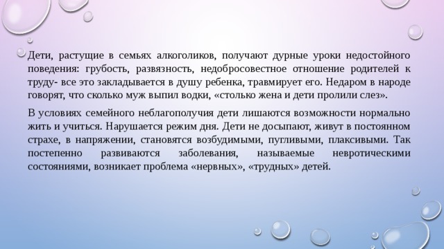 Дети, растущие в семьях алкоголиков, получают дурные уроки недостойного поведения: грубость, развязность, недобросовестное отношение родителей к труду- все это закладывается в душу ребенка, травмирует его. Недаром в народе говорят, что сколько муж выпил водки, «столько жена и дети пролили слез». В условиях семейного неблагополучия дети лишаются возможности нормально жить и учиться. Нарушается режим дня. Дети не досыпают, живут в постоянном страхе, в напряжении, становятся возбудимыми, пугливыми, плаксивыми. Так постепенно развиваются заболевания, называемые невротическими состояниями, возникает проблема «нервных», «трудных» детей. 