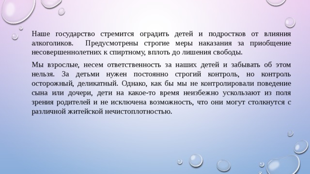 Наше государство стремится оградить детей и подростков от влияния алкоголиков. Предусмотрены строгие меры наказания за приобщение несовершеннолетних к спиртному, вплоть до лишения свободы. Мы взрослые, несем ответственность за наших детей и забывать об этом нельзя. За детьми нужен постоянно строгий контроль, но контроль осторожный, деликатный. Однако, как бы мы не контролировали поведение сына или дочери, дети на какое-то время неизбежно ускользают из поля зрения родителей и не исключена возможность, что они могут столкнутся с различной житейской нечистоплотностью. 