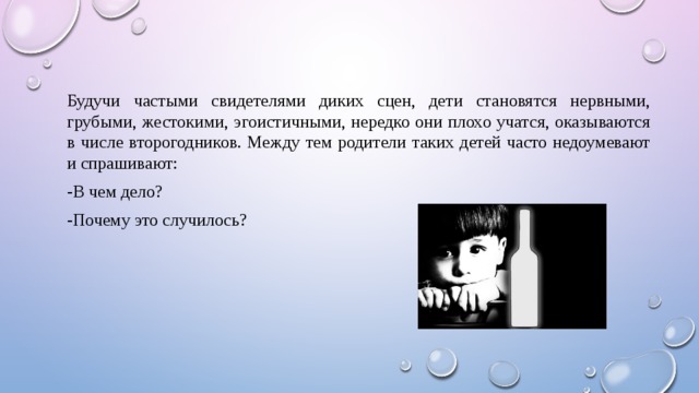 Будучи частыми свидетелями диких сцен, дети становятся нервными, грубыми, жестокими, эгоистичными, нередко они плохо учатся, оказываются в числе второгодников. Между тем родители таких детей часто недоумевают и спрашивают: -В чем дело? -Почему это случилось? 