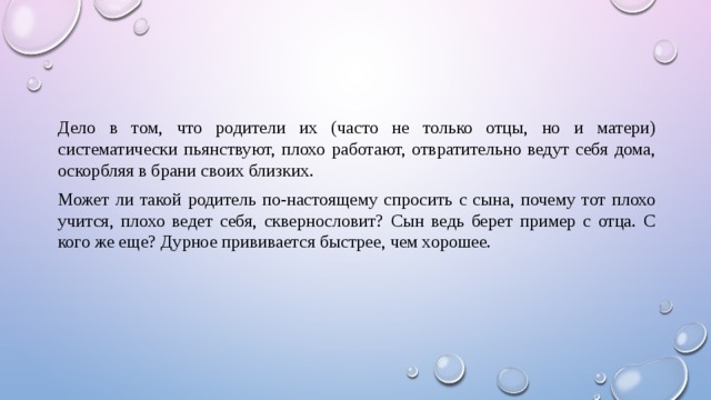 Дело в том, что родители их (часто не только отцы, но и матери) систематически пьянствуют, плохо работают, отвратительно ведут себя дома, оскорбляя в брани своих близких. Может ли такой родитель по-настоящему спросить с сына, почему тот плохо учится, плохо ведет себя, сквернословит? Сын ведь берет пример с отца. С кого же еще? Дурное прививается быстрее, чем хорошее. 