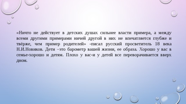«Ничто не действует в детских душах сильнее власти примера, а между всеми другими примерами ничей другой в них не впечатляется глубже и твёрже, чем пример родителей» -писал русский просветитель 18 века Н.И.Новиков. Дети –это барометр вашей жизни, ее образа. Хорошо у вас в семье-хорошо и детям. Плохо у вас-и у детей все переворачивается вверх дном. 