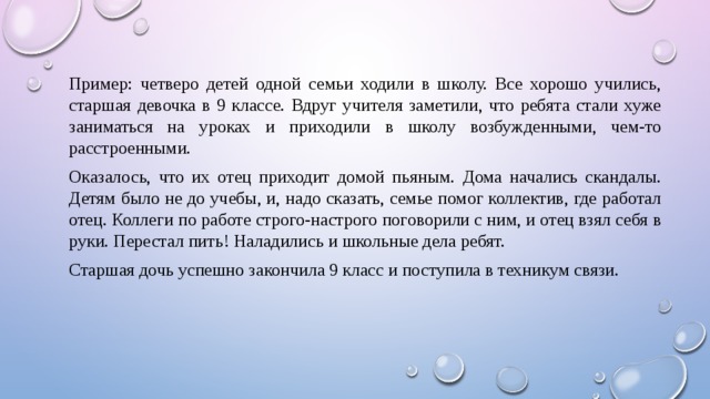 Пример: четверо детей одной семьи ходили в школу. Все хорошо учились, старшая девочка в 9 классе. Вдруг учителя заметили, что ребята стали хуже заниматься на уроках и приходили в школу возбужденными, чем-то расстроенными. Оказалось, что их отец приходит домой пьяным. Дома начались скандалы. Детям было не до учебы, и, надо сказать, семье помог коллектив, где работал отец. Коллеги по работе строго-настрого поговорили с ним, и отец взял себя в руки. Перестал пить! Наладились и школьные дела ребят. Старшая дочь успешно закончила 9 класс и поступила в техникум связи. 