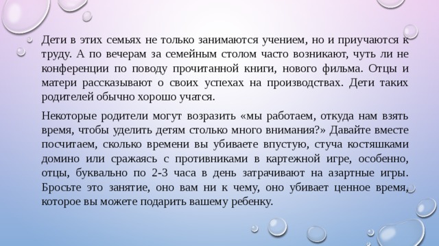 Дети в этих семьях не только занимаются учением, но и приучаются к труду. А по вечерам за семейным столом часто возникают, чуть ли не конференции по поводу прочитанной книги, нового фильма. Отцы и матери рассказывают о своих успехах на производствах. Дети таких родителей обычно хорошо учатся. Некоторые родители могут возразить «мы работаем, откуда нам взять время, чтобы уделить детям столько много внимания?» Давайте вместе посчитаем, сколько времени вы убиваете впустую, стуча костяшками домино или сражаясь с противниками в картежной игре, особенно, отцы, буквально по 2-3 часа в день затрачивают на азартные игры. Бросьте это занятие, оно вам ни к чему, оно убивает ценное время, которое вы можете подарить вашему ребенку. 