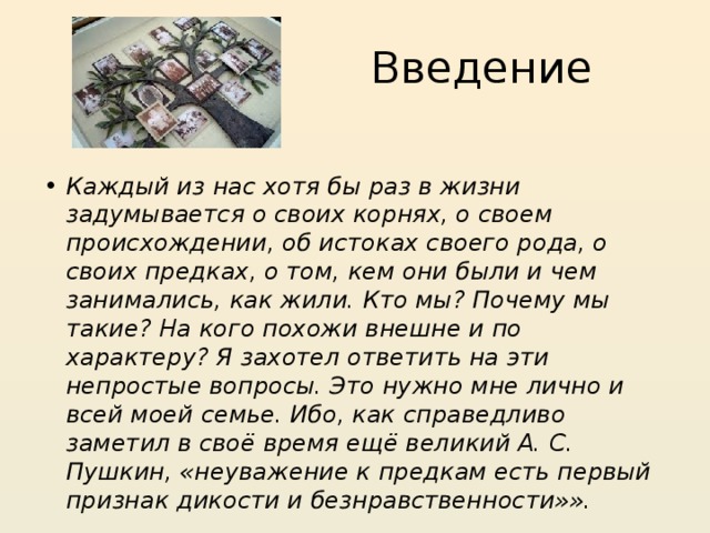 Введение Каждый из нас хотя бы раз в жизни задумывается о своих корнях, о своем происхождении, об истоках своего рода, о своих предках, о том, кем они были и чем занимались, как жили. Кто мы? Почему мы такие? На кого похожи внешне и по характеру? Я захотел ответить на эти непростые вопросы. Это нужно мне лично и всей моей семье. Ибо, как справедливо заметил в своё время ещё великий А. С. Пушкин, «неуважение к предкам есть первый признак дикости и безнравственности»». 