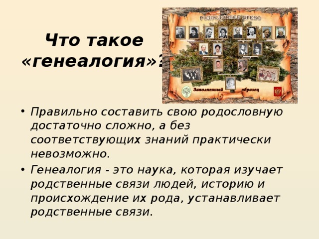 Что такое «генеалогия»?   Правильно составить свою родословную достаточно сложно, а без соответствующих знаний практически невозможно. Генеалогия - это наука, которая изучает родственные связи людей, историю и происхождение их рода, устанавливает родственные связи. 