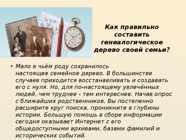Как правильно составить генеалогическое дерево своей семьи?   Мало в чьём роду сохранилось настоящее семейное дерево. В большинстве случаев приходится восстанавливать и создавать его с нуля. Но, для по-настоящему увлечённых людей, чем труднее - тем интереснее. Начав опрос с ближайших родственников, Вы постепенно расширите круг поиска, проникните в глубины истории. Большую помощь в сборе информации сегодня оказывает Интернет с его общедоступными архивами, базами фамилий и исторических событий. 