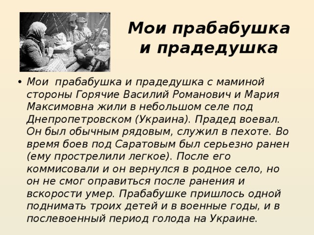 Мои прабабушка и прадедушка Мои  прабабушка и прадедушка с маминой стороны Горячие Василий Романович и Мария Максимовна жили в небольшом селе под Днепропетровском (Украина). Прадед воевал. Он был обычным рядовым, служил в пехоте. Во время боев под Саратовым был серьезно ранен (ему прострелили легкое). После его коммисовали и он вернулся в родное село, но он не смог оправиться после ранения и вскорости умер. Прабабушке пришлось одной поднимать троих детей и в военные годы, и в послевоенный период голода на Украине. 