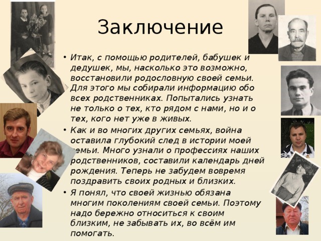 Заключение Итак, с помощью родителей, бабушек и дедушек, мы, насколько это возможно, восстановили родословную своей семьи. Для этого мы собирали информацию обо всех родственниках. Попытались узнать не только о тех, кто рядом с нами, но и о тех, кого нет уже в живых. Как и во многих других семьях, война оставила глубокий след в истории моей семьи. Много узнали о профессиях наших родственников, составили календарь дней рождения. Теперь не забудем вовремя поздравить своих родных и близких. Я понял, что своей жизнью обязана многим поколениям своей семьи. Поэтому надо бережно относиться к своим близким, не забывать их, во всём им помогать. 