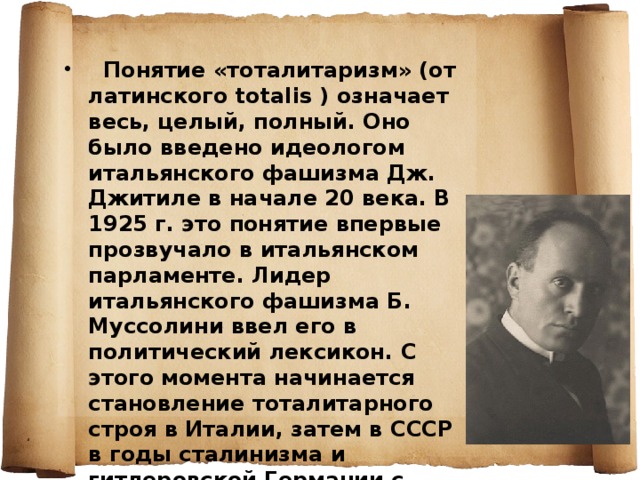   Понятие «тоталитаризм» (от латинского totalis ) означает весь, целый, полный. Оно было введено идеологом итальянского фашизма Дж. Джитиле в начале 20 века. В 1925 г. это понятие впервые прозвучало в итальянском парламенте. Лидер итальянского фашизма Б. Муссолини ввел его в политический лексикон. С этого момента начинается становление тоталитарного строя в Италии, затем в СССР в годы сталинизма и гитлеровской Германии с 1933 г. 
