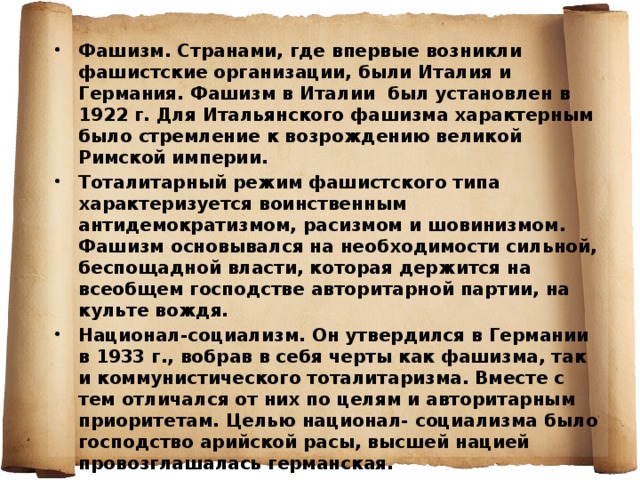  Фашизм. Странами, где впервые возникли фашистские организации, были Италия и Германия. Фашизм в Италии был установлен в 1922 г. Для Итальянского фашизма характерным было стремление к возрождению великой Римской империи. Тоталитарный режим фашистского типа характеризуется воинственным антидемократизмом, расизмом и шовинизмом. Фашизм основывался на необходимости сильной, беспощадной власти, которая держится на всеобщем господстве авторитарной партии, на культе вождя. Национал-социализм. Он утвердился в Германии в 1933 г., вобрав в себя черты как фашизма, так и коммунистического тоталитаризма. Вместе с тем отличался от них по целям и авторитарным приоритетам. Целью национал- социализма было господство арийской расы, высшей нацией провозглашалась германская. 